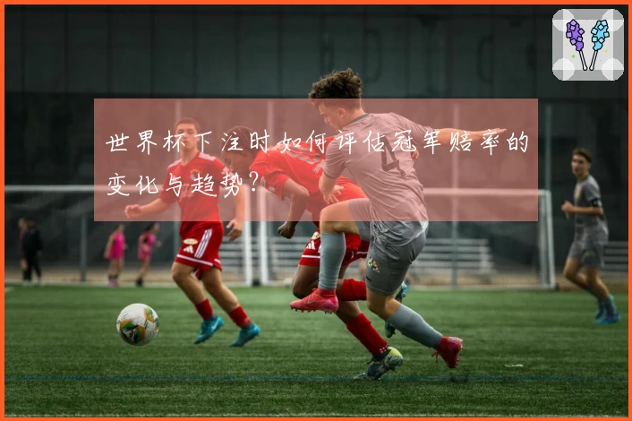 世界杯下注时如何评估冠军赔率的变化与趋势？